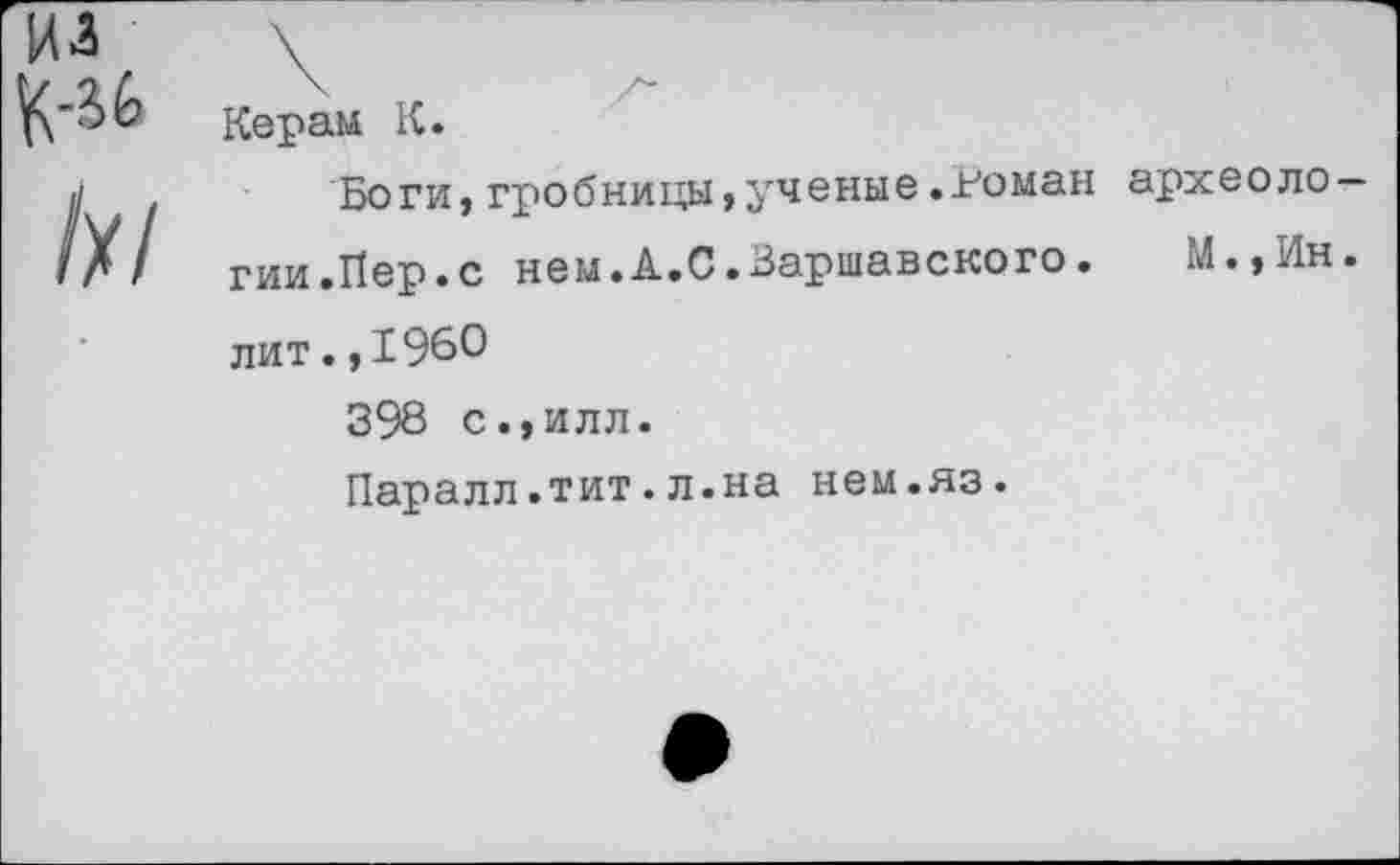 ﻿Керам К.
Боги,гробницы,ученые.Роман археоло гии.Пер.с нем.А.С.Варшавского. М.,Ин лит.,196°
398 с.,илл.
Паралл.тит.л.на нем.яз.